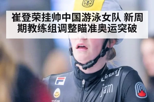 崔登荣挂帅中国游泳女队 新周期教练组调整瞄准奥运突破