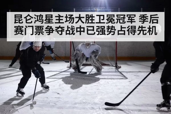 昆仑鸿星主场大胜卫冕冠军 季后赛门票争夺战中已强势占得先机