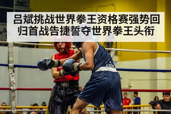 吕斌挑战世界拳王资格赛强势回归首战告捷誓夺世界拳王头衔
