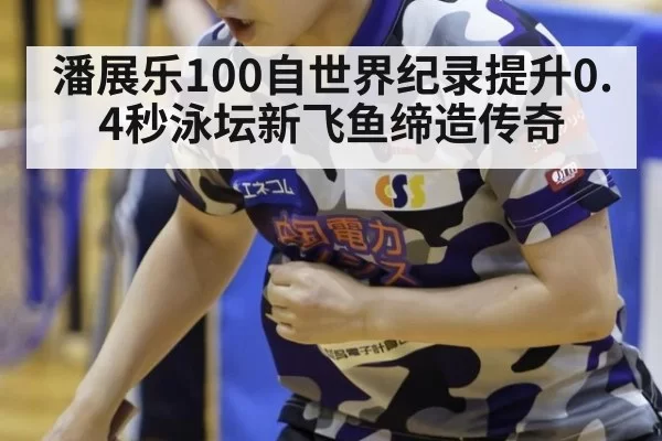 潘展乐100自世界纪录提升0.4秒泳坛新飞鱼缔造传奇